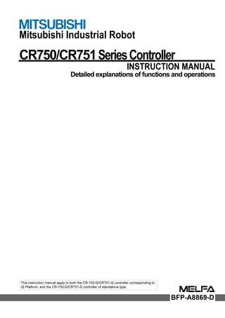 Mitsubishi Industrial Robot
CR750/CR751SeriesController
INSTRUCTION MANUAL
Detailed explanations of functions and operations
BFP-A8869-D
This instruction manual apply to both the CR-750-Q/CR751-Q controller corresponding to
iQ Platform, and the CR-750-D/CR751-D controller of standalone type.
 