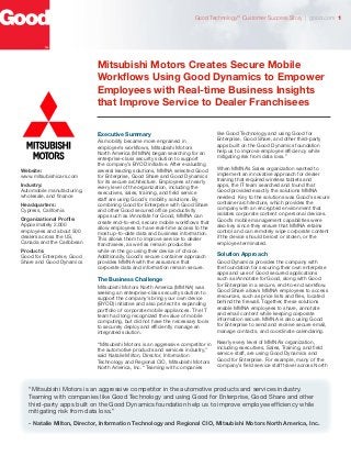Mitsubishi Motors Creates Secure Mobile
Workflows Using Good Dynamics to Empower
Employees with Real-time Business Insights
that Improve Service to Dealer Franchisees
Executive Summary
As mobility became more engrained in
employee’s workflows, Mitsubishi Motors
North America (MMNA) began searching for an
enterprise-class security solution to support
the company’s BYOD initiative. After evaluating
several leading solutions, MMNA selected Good
for Enterprise, Good Share and Good Dynamics
for its secure architecture. Employees at nearly
every level of the organization, including the
executives, sales, training, and field service
staff are using Good’s mobility solutions. By
combining Good for Enterprise with Good Share
and other Good secured office productivity
apps such as iAnnotate for Good, MMNA can
create end-to-end, secure mobile workflows that
allow employees to have real-time access to the
most up-to-date data and business information.
This allows them to improve service to dealer
franchisees, as well as remain productive
while on the go using their device of choice.
Additionally, Good’s secure container approach
provides MMNA with the assurance that
corporate data and information remain secure.
The Business Challenge
Mitsubishi Motors North America (MMNA) was
seeking an enterprise-class security solution to
support the company’s bring your own device
(BYOD) initiative and also protect its expanding
portfolio of corporate mobile appliances. The IT
team had long recognized the value of mobile
computing, but did not have the necessary tools
to securely deploy and efficiently manage an
integrated solution.
“Mitsubishi Motors is an aggressive competitor in
the automotive products and services industry,”
said Natalie Milton, Director, Information
Technology and Regional CIO, Mitsubishi Motors
North America, Inc. “Teaming with companies
like Good Technology and using Good for
Enterprise, Good Share, and other third-party
apps built on the Good Dynamics foundation
help us to improve employee efficiency while
mitigating risk from data loss.”
When MMNA’s Sales organization wanted to
implement an innovative approach for dealer
training that required wireless tablets and
apps, the IT team searched and found that
Good provided exactly the solutions MMNA
needed. Key to the solutions was Good’s secure
container architecture, which provides the
company with an encrypted environment that
isolates corporate content on personal devices.
Good’s mobile management capabilities were
also key since they ensure that MMNA retains
control and can remotely wipe corporate content
if the device should be lost or stolen, or the
employee terminated.
Solution Approach
Good Dynamics provides the company with
the foundation for securing their own enterprise
apps and use of Good secured applications
such as iAnnotate for Good, along with Good
for Enterprise in a secure, end-to-end workflow.
Good Share allows MMNA employees to access
resources, such as price lists and files, located
behind the firewall. Together, these solutions
enable MMNA employees to share, annotate
and email content while keeping corporate
information secure. MMNA is also using Good
for Enterprise to send and receive secure email,
manage contacts, and coordinate calendaring.
Nearly every level of MMNA’s organization,
including executives, Sales, Training, and field
service staff, are using Good Dynamics and
Good for Enterprise. For example, many of the
company’s field service staff travel across North
“Mitsubishi Motors is an aggressive competitor in the automotive products and services industry.
Teaming with companies like Good Technology and using Good for Enterprise, Good Share and other
third-party apps built on the Good Dynamics foundation help us to improve employee efficiency while
mitigating risk from data loss.”
- Natalie Milton, Director, Information Technology and Regional CIO, Mitsubishi Motors North America, Inc.
Website:
www.mitsubishicars.com
Industry:
Automobile manufacturing,
wholesale, and finance
Headquarters:
Cypress, California
Organizational Profile:
Appoximately 2,000
employees and about 500
dealers across the US,
Canada and the Caribbean
Products:
Good for Enterprise, Good
Share and Good Dynamics
Good TechnologyTM
Customer Success Story | good.com 1
 