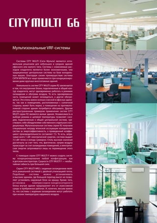 102
R410A
хладагент
Системы CITY MULTI (Сити Мульти) являются опти-
мальным решением для небольших и средних зданий
офисного или жилого типа. Системы с изменяемым рас-
ходом хладагента являются более экономичными, чем
традиционные центральные системы на базе холодиль-
ных машин. Благодаря своим преимуществам системы
СИТИ МУЛЬТИ все чаще применяются при кондициониро-
вании даже крупных многоэтажных зданий.
Уникальность систем CITY MULTI серии R2 заключается
в том, что внутренние блоки, подключенные в общий кон-
тур хладагента, могут одновременно работать в режимах
охлаждения и обогрева воздуха. То есть одновременно
часть помещений может охлаждаться, а другие обогре-
ваться. Это очень важно осенью и весной в офисных здани-
ях, так как в помещениях, расположенных с солнечной
стороны, может быть жарко, а помещения на противопо-
ложной стороне здания потребуется обогревать. Другим
распространенным примером применения систем CITY
MULTI серии R2 являются жилые здания. Независимость в
выборе режима и целевой температуры позволяет сосе-
дям, подключенным к общей центральной системе, чув-
ствовать себя обладателями собственного отдельного кон-
диционера. Мультизональные системы серии R2 получили
специальную награду японской ассоциации холодильных
систем за энергоэффективность, а приведенный коэффи-
циент производительности составляет 7,5. То есть, затра-
чивая всего 1 кВт электрической энергии, система выдает
7,5 кВт тепла и холода суммарно. Столь высокие значения
достигнуты за счет того, что, фактически, нагрев воздуха
происходит за счет охлаждаемых помещений, а электриче-
ская энергия затрачивается лишь на перемещение этого
тепла.
С помощью серии CITY MULTI Y можно создать систе-
му кондиционирования любой конфигурации, как
в детском конструкторе. Сущность CITY MULTI Y — необы-
чайная гибкость при большой силе.
Серия CITY MULTI WR2 с водяным охлаждением явля-
ется уникальной системой с двойной утилизацией тепла.
Подобные системы можно устанавливать
в высоких зданиях, где большой перепад высот не позво-
ляет устанoвить наружный блок на крышу. Кроме того,
установка компрессорно-конденсаторного
блока внутри здания предохраняет его от агрессивной
среды в прибрежных районах. И, конечно, весьма важно
то, что системы с водяным охлаждением могут работать
при низких температурах наружного воздуха.
Мультизональные VRF-системы
 