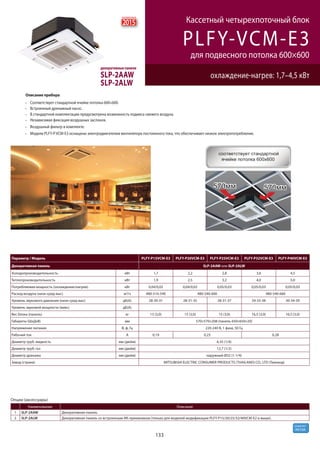 133
R410A
хладагент
PLFY-VCM-E3
охлаждение-нагрев: 1,7–4,5 кВт
Кассетный четырехпоточный блок
для подвесного потолка 600×600
декоративные панели
SLP-2AAW
SLP-2ALW
Опции (аксессуары)
Наименование Описание
1 SLP-2AAW Декоративная панель
2 SLP-2ALW Декоративная панель со встроенным ИК-приемником (только для моделей модификации PLFY-P15/20/25/32/40VCM-E2 и выше).
Параметр / Модель PLFY-P15VCM-E3 PLFY-P20VCM-E3 PLFY-P25VCM-E3 PLFY-P32VCM-E3 PLFY-P40VCM-E3
Декоративная панель SLP-2AAW или SLP-2ALW
Холодопроизводительность кВт 1,7 2,2 2,8 3,6 4,5
Теплопроизводительность кВт 1,9 2,5 3,2 4,0 5,0
Потребляемая мощность (охлаждение/нагрев) кВт 0,04/0,02 0,04/0,02 0,05/0,03 0,05/0,03 0,05/0,03
Расход воздуха (низк-сред-выс) м3/ч 480-510-540 480-540-600 480-540-660
Уровень звукового давления (низк-сред-выс) дБ(А) 28-30-31 28-31-35 28-31-37 29-33-38 30-34-39
Уровень звуковой мощности (макс) дБ(А)
Вес блока (панель) кг 15 (3,0) 15 (3,0) 15 (3,0) 16,5 (3,0) 16,5 (3,0)
Габариты (ШхДхВ) мм 570×570×208 (панель 650×650×20)
Напряжение питания В, ф, Гц 220-240 В, 1 фаза, 50 Гц
Рабочий ток А 0,19 0,23 0,28
Диаметр труб: жидкость мм (дюйм) 6,35 (1/4)
Диаметр труб: газ мм (дюйм) 12,7 (1/2)
Диаметр дренажа мм (дюйм) наружный Ø32 (1-1/4)
Завод (страна) MITSUBISHI ELECTRIC CONSUMER PRODUCTS (THAILAND) CO., LTD (Таиланд)
Описание прибора
Соответствует стандартной ячейке потолка 600×600.
Встроенный дренажный насос.
В стандартной комплектации предусмотрена возможность подмеса свежего воздуха.
Независимая фиксация воздушных заслонок.
Воздушный фильтр в комплекте.
Модели PLFY-P VCM-E3 оснащены электродвигателем вентилятора постоянного тока, что обеспечивает низкое электропотребление.
2015
новинка
 