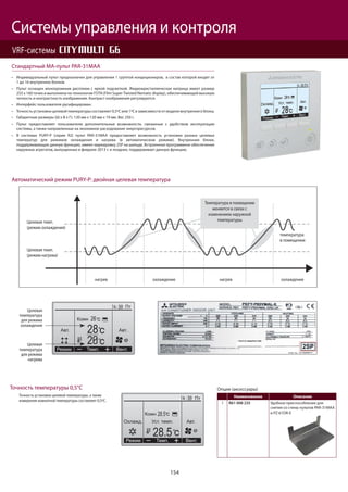 154
Системы управления и контроля
VRF-системы
Индивидуальный пульт предназначен для управления 1 группой кондиционеров, в состав которой входят от
1 до 16 внутренних блоков.
Пульт оснащен монохромным дисплеем с яркой подсветкой. Жидкокристаллическая матрица имеет размер
255 х 160 точек и выполнена по технологии FSTN (Film Super-Twisted Nematic display), обеспечивающей высокую
четкость и контрастность изображения. Контраст изображения регулируется.
Интерфейс пользователя русифицирован.
Точность установки целевой температуры составляет 0,5ºС или 1ºС в зависимости от модели внутреннего блока.
Габаритные размеры (Ш х В х Г): 120 мм х 120 мм х 19 мм. Вес 250 г.
Пульт предоставляет пользователю дополнительные возможности, связанные с удобством эксплуатации
системы, а также направленные на экономное расходование энергоресурсов.
В системах PURY-P (серия R2) пульт PAR-31MAA предоставляет возможность установки разных целевых
температур для режимов охлаждения и нагрева (в автоматическом режиме). Внутренние блоки,
поддерживающие данную функцию, имеют маркировку 2SP на шильде. Встроенное программное обеспечение
наружных агрегатов, выпущенных в феврале 2013 г. и позднее, поддерживает данную функцию.
Стандартный МА-пульт PAR-31MAA
нагрев охлаждение нагрев охлаждение
Целевая темп.
(режим охлаждения)
Целевая темп.
(режим нагрева)
температура
в помещении
Температура в помещении
меняется в связи с
изменением наружной
температуры
Целевая
температура
для режима
охлаждения
Целевая
температура
для режима
нагрева
Точность установки целевой температуры, а также
измерения комнатной температуры составляет 0,5ºС.
Точность температуры 0,5°С
Автоматический режим PURY-P: двойная целевая температура
Опции (аксессуары)
Наименование Описание
1 R61 008 235 Удобное приспособление для
снятия со стены пультов PAR-31MAA
и PZ-61DR-E
 