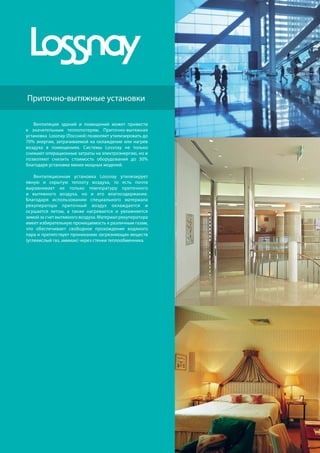186
R410A
хладагент
Приточно-вытяжные установки
Вентиляция зданий и помещений может привести
к значительным теплопотерям. Приточно-вытяжная
установка Lossnay (Лоссней) позволяет утилизировать до
70% энергии, затрачиваемой на охлаждение или нагрев
воздуха в помещениях. Системы Lossnay не только
снижают операционные затраты на электроэнергию, но и
позволяют снизить стоимость оборудования до 30%
благодаря установке менее мощных моделей.
Вентиляционная установка Lossnay утилизирует
явную и скрытую теплоту воздуха, то есть почти
выравнивает не только температуру приточного
и вытяжного воздуха, но и его влагосодержание.
Благодаря использованию специального материала
рекуператора приточный воздух охлаждается и
осушается летом, а также нагревается и увлажняется
зимой за счет вытяжного воздуха. Материал рекуператора
имеет избирательную проницаемость к различным газам,
что обеспечивает свободное прохождение водяного
пара и препятствует прониканию загрязняющих веществ
(углекислый газ, аммиак) через стенки теплообменника.
 