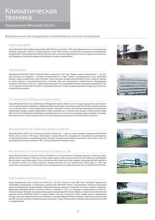 2
Предприятия Mitsubishi Electric
Климатическая
техника
Высокое качество продукции и экологически чистые технологии
Nakatsugawa Works
Завод Mitsubishi Electric Nakatsugawa Works (MELNAK) был построен в 1943 году. Первоначально на нем выпускали
военную продукцию. Сейчас на заводе работает около 1000 человек, и выпускается различное вентиляционное
оборудование. Завод имеет большой выставочный зал, в котором представлены почти все образцы многочислен-
ной продукции, и наглядно продемонстрированы способы ее применения.
Shizuoka Works
Предприятие Mitsubishi Electric Shizuoka Works открылось в 1954 году. Первые изделия предприятия — это про-
дукт роскоши того времени — бытовые холодильники. В те годы стоимость холодильника в 6 раз превышала
уровень средней заработной платы в Японии. Сейчас бытовые холодильники Mitsubishi Electric являются одними
из самых дорогих и высокотехнологичных в Японии. Цеха для производства климатического оборудования
появились несколько позже, но с годами заняли большую часть в производственной программе предприятия. Сей-
час на заводе изготавливают бытовые и полупромышленные системы кондиционирования воздуха для японского
и европейского рынков.
Mitsubishi Electric Consumer Products (Thailand) Co., Ltd.
Завод Mitsubishi Electric Consumer Products (Thailand) Co., Ltd. расположен в Таиланде недалеко от Бангкока. Пред-
приятие было основано в 1989 году и сейчас имеет один из самых высокотехнологичных сборочных конвейеров.
Долгое время завод производил сплит-системы бытовой серии, достигнув предела производственной мощности
в 1 миллион систем в год. Сейчас мощность завода увеличена за счет строительства нового цеха, и с 2007 года
завод начал производить значительную часть полупромышленного ряда климатических систем Mitsubishi Electric.
Siam Compressor Industry Co., Ltd.
Завод компрессоров Siam Compressor Industry Co., Ltd. был основан 25 мая 1990 года в Таиланде. Предприятие
производит ротационные и спиральные компрессоры Mitsubishi Electric, пользующиеся отличной репутацией
среди производителей кондиционеров. Производственные мощности позволяют не только снабжать завод кон-
диционеров Mitsubishi Electric Consumer Products (Thailand) Co., Ltd., но и продавать компрессоры как самостоя-
тельный продукт. Нередко на кондиционерах других производителей можно увидеть с гордостью расположенный
крупный логотип Mitsubishi Electric и мелкую надпись под ним «compressor inside». Кроме данного предприятия
компрессоры для кондиционеров изготавливают на заводах Wakayama Works (мощные спиральные компрессоры
для VRF-систем и винтовые компрессоры для чиллеров), а также Shizuoka Works (компрессоры для бытовых систем
и холодильников).
Air Conditioning & Refrigeration Systems Works
Завод Mitsubishi Electric Air Conditioning & Refrigeration Systems Works состоит из двух предприятий, расположен-
ных в городах Nagasaki и Wakayama. Wakayama Works производит мультизональные VRF-системы (наружные блоки
и часть внутренних), а также холодильные машины (чиллеры). Сильное впечатление производит испытательная
лаборатория завода, которая представляет собой огромный цех со множеством мощных климатических камер.
Круглосуточно лаборатория производит разнообразные тесты и испытания: проверка новых моделей, тестирова-
ние компонентов, а также контроль износа систем в процессе ускоренных испытаний рабочего ресурса.
Mitsubishi Electric Air Conditioning Systems Europe Ltd.
Завод Mitsubishi Electric Air Conditioning Systems Europe Ltd. — одно из самых молодых предприятий Mitsubishi
Electric, был основан в 1994 году в Шотландии в городе Ливингстон. Предприятие производит востребованные
на европейском рынке полупромышленные системы с внутренними блоками канального и кассетного типов, ги-
дромодули для систем отопления и ГВС, а также воздушные тепловые насосы.
 