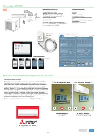 61
R410A
хладагент
WiFi интерфейс MAC-557IF-E
Управление и контроль:
- вкл/выкл;
- режим;
- целевая температура;
- скорость вентилятора;
- положение направляющей воздушного
потока;
- блокировка местного пульта управления;
- норма/авария;
- температура в помещении.
Описание шлюза MAC-557IF-E
подключенный в Интернет.
Совместимость
беспроводная
сеть
WiFi
к разъему
Интерфейс
MAC-557IF-E
внутреннему
WiFi-интерфейс
MAC-557IF-E
Планшетный компьютер
Предусмотрена поддержка русского языка
Смартфон
Wi-Fi
MEview3D — приложение дополненной реальности для iOS и Android
Описание программы MEview3D
При подборе кондиционера любой пользователь сталкивается с проблемой выбора
подходящей именно ему модели кондиционера. После определения технических
параметров системы, основной задачей является выбор цвета, дизайна, размеров и т.п.
Эту проблему с легкостью решит новое приложение MEview3D, выпущенное ООО
«Мицубиси Электрик (РУС)». Пользователю необходимо лишь распечатать специальный
маркер (формат А4, черно-белое исполнение) и разместить его в месте предполагаемой
установки кондиционера. Далее, направляя камеру мобильного устройства (в том числе
планшет), пользователь вместо маркера на экране устройства увидит выбранный
внутренний блок. Таким образом, появляется возможность оценить, как будет выглядеть
внутренний блок в существующем дизайне в формате 3D. Следует отметить, что размер
изображения кондиционера соответствует реальному блоку.
Приложение доступно для бесплатного скачивания на AppStore и Google play.
 