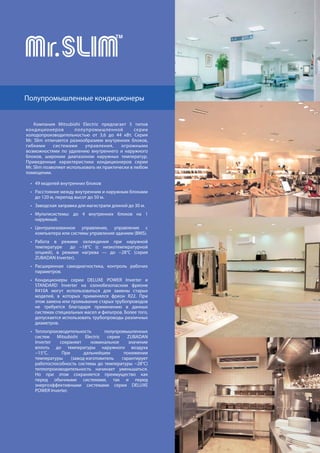 62
Компания Mitsubishi Electric предлагает 5 типов
кондиционеров полупромышленной серии
холодопроизводительностью от 3,6 до 44 кВт. Серия
Mr. Slim отличается разнообразием внутренних блоков,
гибкими системами управления, огромными
возможностями по удалению внутреннего и наружного
блоков, широким диапазоном наружных температур.
Приведенные характеристики кондиционеров cерии
Mr. Slim позволяют использовать их практически в любом
помещении.
49 моделей внутренних блоков
Расстояние между внутренним и наружным блоками
до 120 м, перепад высот до 50 м.
Заводская заправка для магистрали длиной до 30 м.
Мультисистемы: до 4 внутренних блоков на 1
наружный.
Централизованное управление, управление с
компьютера или системы управления зданием (BMS).
Работа в режиме охлаждения при наружной
температуре до −18°С (с низкотемпературной
опцией), в режиме нагрева — до −28°С (серия
ZUBADAN Inverter).
Расширенная самодиагностика, контроль рабочих
параметров.
Кондиционеры серии DELUXE POWER Inverter и
STANDARD Inverter на озонобезопасном фреоне
R410A могут использоваться для замены старых
моделей, в которых применялся фреон R22. При
этом замена или промывание старых трубопроводов
не требуется благодаря применению в данных
системах специальных масел и фильтров. Более того,
допускается использовать трубопроводы различных
диаметров.
Теплопроизводительность полупромышленных
систем Mitsubishi Electric серии ZUBADAN
Inverter сохраняет номинальное значение
вплоть до температуры наружного воздуха
−15°С. При дальнейшем понижении
температуры (завод-изготовитель гарантирует
работоспособность системы до температуры −28°С)
теплопроизводительность начинает уменьшаться.
Но при этом сохраняется преимущество как
перед обычными системами, так и перед
энергоэффективными системами серии DELUXE
POWER Inverter.
Полупромышленные кондиционеры
 