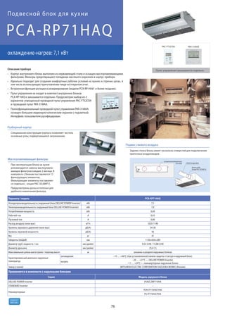 76
R410A
хладагент
PCA-RP71HAQ
охлаждение-нагрев: 7,1 кВт
Подвесной блок для кухни
Параметр / модель PCA-RP71HAQ
Холодопроизводительность (наружный блок DELUXE POWER Inverter) кВт 7,1
Теплопроизводительность (наружный блок DELUXE POWER Inverter) кВт 7,6
Потребляемая мощность кВт 0,09
Рабочий ток А 0,43
Пусковой ток А 0,86
Расход воздуха (низк-выс) м3/ч 1020-1140
Уровень звукового давления (низк-выс) дБ(А) 34-38
Уровень звуковой мощности дБ(А) 56
Вес кг 41
Габариты (ШхДхВ) мм 1136×650×280
Диаметр труб: жидкость / газ мм (дюйм) 9,52 (3/8) / 15,88 (5/8)
Диаметр дренажа мм (дюйм) 25,4 (1)
Максимальная длина магистрали / перепад высот м указаны в разделе наружных блоков
Гарантированный диапазон наружных
температур
охлаждение –15 … +46°C (при установленной панели защиты от ветра в наружный блок)
нагрев
–20 … +21°C — DELUXE POWER Inverter,
–11 … +24°C — неинверторные наружные блоки
Завод (страна) MITSUBISHI ELECTRIC CORPORATION SHIZUOKA WORKS (Япония)
Применяется в комплекте с наружными блоками
Серия Модель наружного блока
DELUXE POWER Inverter PUHZ-ZRP71VHA
STANDARD Inverter –
Неинверторные
PUH-P71VHA/YHA
PU-P71VHA/YHA
Корпус внутреннего блока выполнен из нержавеющей стали и оснащен маслоулавливающими
фильтрами. Фильтры предотвращают попадание масляного аэрозоля в корпус прибора.
Идеально подходит для создания комфортных рабочих условий на кухнях и горячих цехах, в
том числе использующих приготовление пищи на открытом огне.
Встроенная функция ротации и резервирования (модели PCA-RP-HA#1 и более поздние).
Пульт управления не входит в комплект внутренних блоков
PCA-RP HAQ и заказывается отдельно. Предусмотрен выбор из 2
вариантов: упрощенный проводной пульт управления PAC-YT52CRA
и проводной пульт PAR-31MAA.
Полнофункциональный проводной пульт управления PAR-31MAA
оснащен большим жидкокристаллическим экраном с подсветкой.
Интерфейс пользователя русифицирован.
Описание прибора
Разборный корпус
Специальная конструкция корпуса позволяет чистить
основные узлы, подвергающиеся загрязнению.
Подмес свежего воздуха
заглушка вентиляционного
отв. ø200 гибкий воздуховод
фланец ø200
(опция PAC-SF28OF-E)
Задняя стенка блока имеет несколько отверстий для подключения
приточных воздуховодов.
Маслоулавливающие фильтры
При эксплуатации блока на кухне
рекомендуется замена маслоулавли-
вающих фильтров каждые 2 месяца. В
комплекте с блоком поставляется 12
фильтрующих элементов.
Фильтрующие элементы поставляют-
ся отдельно - опция PAC-SG38KF-E.
Предусмотрены ручка и полозья для
удобного извлечения фильтра.
PAR-31MAA
Пульт управления заказывается отдельно
PAC-YT52CRA
 