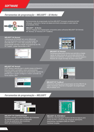 Ferramentas de programação – MELSOFT – iQ Works 
As ferramentas de programação da linha MELSOFT fornecem produtos de fácil 
utilização, reduzindo o tempo de desenvolvimento de projeto e custo total de 
propriedade (TCO). 
MELSOFT - iQ Works 
Pacote integrado de programação compostos pelos softwares MELSOFT GX Works2, 
MT Works2, GT Works3 e RT ToolBox2. 
MELSOFT RT ToolBox2 
Ferramenta utilizada para programação da linha MELFA de 
robôs industriais utilizando a linguagem de programação 
MELFA-BASIC IV/V. 
SOFTWARE 
MELSOFT GX Works2 
A ferramenta GX Works2 tem como diferencial 
ser uma ferramenta única para a programação da 
linha MELSEC Q, L e FX. Este ambiente de fácil 
programação permite a criação de programas em FB, 
ST, Ladder, Ladder Estruturado e SFC. 
11 
MELSOFT GT Works3 
Ferramenta altamente intuitiva que permite a criação 
rápida de telas através de uma ampla biblioteca de 
objetos pré-definidos. O software GT Works3 segue a 
filosofia de criação de telas de toda a linha GOT. 
MELSOFT FR CONFIGURATOR 
Software utilizado na linha FREQROL de inversores 
de frequência, prático para configuração 
off-line de parâmetros dos inversores, 
back-up e monitoramento. 
MELSOFT AL-PCS/WIN-E 
Utilizando uma linguagem intuitiva de blocos lógicos para 
a linha ALPHA, é possível criar pequenas aplicações, 
parametrizar mensagens SMS em GSM e 
monitorar funções. 
MELSOFT MT Works2 
O MT Works 2 permite que o usuário possa configurar a 
linha de motion controllers e servo acionamentos. 
A linguagem intuitiva através de componentes mecânicos 
permite que o usuário configure o motion controller de 
forma rápida e fácil. 
Ferramentas de programação – MELSOFT 
 
