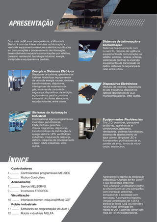 APRESENTAÇÃO 
Com mais de 90 anos de experiência, a Mitsubishi 
Electric é uma das líderes mundiais na fabricação e 
venda de equipamentos elétricos e eletrônicos utilizados 
em comunicações e processamento de informação, 
desenvolvimento espacial e comunicações por satélites, 
consumo residencial, tecnologia industrial, energia, 
transportes e equipamentos prediais. 
Energia e Sistemas Elétricos 
Geradores de turbinas, geradores de 
turbinas hidráulicas, equipamentos 
de usina de energia nuclear, motores, 
transformadores, disjuntores, 
interruptores de isolamento de 
gás, sistemas de controle de 
segurança, dispositivos de exibição, 
equipamentos para locomotivas 
e material circulante, elevadores, 
escadas rolantes, entre outros. 
Sistemas de Informação e 
Comunicação 
Sistemas de comunicação com 
ou sem fio, câmeras de vigilância, 
equipamentos de comunicação via 
satélite, satélites, radares, antenas, 
sistemas de controle de incêndio, 
equipamentos de transmissão de 
dados, sistemas de segurança de 
rede, entre outros. 
Dispositivos Eletrônicos 
Módulos de potência, dispositivos 
de alta frequência, dispositivos 
ópticos, dispositivos de LCD, 
microcomputadores, entre outros. 
Equipamentos Residenciais 
TVs LCD, projetores, gravadores 
de Blu-ray, aparelhos de ar 
condicionado, geladeiras, 
ventiladores, sistemas fotovoltaicos, 
sistemas de abastecimento de 
água quente, lâmpadas LED e 
fluorescentes, purificadores de ar, 
panelas de arroz, fornos de micro-ondas, 
entre outros. 
Abrangendo o espírito da declaração 
corporativa,“Changes for the Better”, 
e sua declaração ambiental 
“Eco Changes”, a Mitsubishi Electric 
se empenha em ser uma companhia 
com orientação ambiental, 
enriquecendo a sociedade com 
tecnologia. A companhia registrou 
vendas consolidadas de 4.054,3 
bilhões de ienes (US$ 39,3 bilhões*) 
no ano fiscal terminado em 
março de 2014, além de contar com 
mais de 124 mil colaboradores. 
Sistemas de Automação 
Industrial 
Controladores lógicos programáveis, 
inversores, servomotores, 
IHMs, motores, guinchos, 
chaves magnéticas, disjuntores, 
transformadores de distribuição de 
energia elétrica, UPS, ventiladores 
industriais, máquinas de descarga 
elétrica, máquinas de processamento 
a laser, robôs industriais, entre 
outros. 
ÍNDICE 
Controladores 
Controladores programáveis MELSEC 
Motion Controllers 
Acionamento 
Servos MELSERVO 
Inversores FREQROL 
Visualização 
Interfaces homen-máquina(IHMs) GOT 
Robôs industriais 
Softwares de programação MELSOFT 
Robôs industriais MELFA 
4 ........... 
6 ........... 
7 ........... 
9 ........... 
10 ......... 
11 ......... 
12 ......... 
 