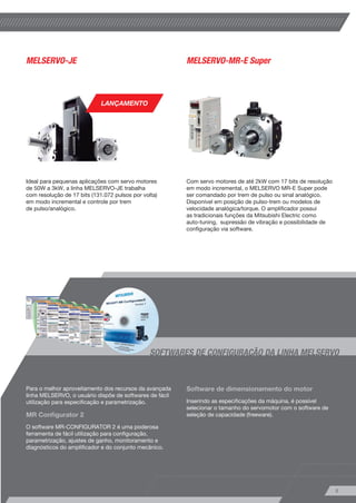MELSERVO-JE MELSERVO-MR-E Super 
SOFTWARES DE CONFIGURAÇÃO DA LINHA MELSERVO 
8 
Ideal para pequenas aplicações com servo motores 
de 50W a 3kW, a linha MELSERVO-JE trabalha 
com resolução de 17 bits (131.072 pulsos por volta) 
em modo incremental e controle por trem 
de pulso/analógico. 
Para o melhor aproveitamento dos recursos da avançada 
linha MELSERVO, o usuário dispõe de softwares de fácil 
utilização para especificação e parametrização. 
MR Configurator 2 
O software MR-CONFIGURATOR 2 é uma poderosa 
ferramenta de fácil utilização para configuração, 
parametrização, ajustes de ganho, monitoramento e 
diagnósticos do amplificador e do conjunto mecânico. 
Com servo motores de até 2kW com 17 bits de resolução 
em modo incremental, o MELSERVO MR-E Super pode 
ser comandado por trem de pulso ou sinal analógico. 
Disponível em posição de pulso-trem ou modelos de 
velocidade analógica/torque. O amplificador possui 
as tradicionais funções da Mitsubishi Electric como 
auto-tuning, supressão de vibração e possibilidade de 
configuração via software. 
Software de dimensionamento do motor 
Inserindo as especificações da máquina, é possível 
selecionar o tamanho do servomotor com o software de 
seleção de capacidade (freeware). 
LANÇAMENTO 
 