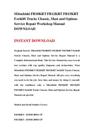 Mitsubishi FB10KRT FB12KRT FB15KRT
Forklift Trucks Chassis, Mast and Options
Service Repair Workshop Manual
DOWNLOAD
INSTANT DOWNLOAD
Original Factory Mitsubishi FB10KRT FB12KRT FB15KRT Forklift
Trucks Chassis, Mast and Options Service Repair Manual is a
Complete Informational Book. This Service Manual has easy-to-read
text sections with top quality diagrams and instructions. Trust
Mitsubishi FB10KRT FB12KRT FB15KRT Forklift Trucks Chassis,
Mast and Options Service Repair Manual will give you everything
you need to do the job. Save time and money by doing it yourself,
with the confidence only a Mitsubishi FB10KRT FB12KRT
FB15KRT Forklift Trucks Chassis, Mast and Options Service Repair
Manual can provide.
Models and Serial Number Covers:
FB10KRT – EFB10-00011-UP
FB12KRT – EFB10-20001-UP
 