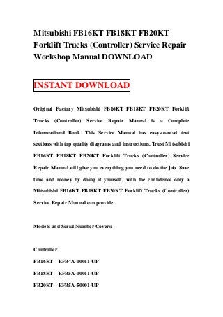 Mitsubishi FB16KT FB18KT FB20KT
Forklift Trucks (Controller) Service Repair
Workshop Manual DOWNLOAD


INSTANT DOWNLOAD

Original Factory Mitsubishi FB16KT FB18KT FB20KT Forklift

Trucks (Controller) Service Repair Manual is a Complete

Informational Book. This Service Manual has easy-to-read text

sections with top quality diagrams and instructions. Trust Mitsubishi

FB16KT FB18KT FB20KT Forklift Trucks (Controller) Service

Repair Manual will give you everything you need to do the job. Save

time and money by doing it yourself, with the confidence only a

Mitsubishi FB16KT FB18KT FB20KT Forklift Trucks (Controller)

Service Repair Manual can provide.



Models and Serial Number Covers:



Controller

FB16KT – EFB4A-00011-UP

FB18KT – EFB5A-00011-UP

FB20KT – EFB5A-50001-UP
 