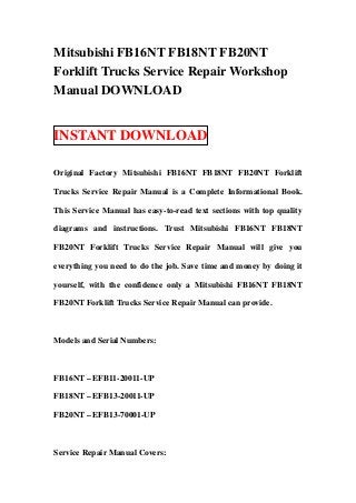 Mitsubishi FB16NT FB18NT FB20NT
Forklift Trucks Service Repair Workshop
Manual DOWNLOAD


INSTANT DOWNLOAD

Original Factory Mitsubishi FB16NT FB18NT FB20NT Forklift

Trucks Service Repair Manual is a Complete Informational Book.

This Service Manual has easy-to-read text sections with top quality

diagrams and instructions. Trust Mitsubishi FB16NT FB18NT

FB20NT Forklift Trucks Service Repair Manual will give you

everything you need to do the job. Save time and money by doing it

yourself, with the confidence only a Mitsubishi FB16NT FB18NT

FB20NT Forklift Trucks Service Repair Manual can provide.



Models and Serial Numbers:



FB16NT – EFB11-20011-UP

FB18NT – EFB13-20011-UP

FB20NT – EFB13-70001-UP



Service Repair Manual Covers:
 