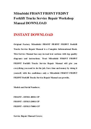 Mitsubishi FB16NT FB18NT FB20NT
Forklift Trucks Service Repair Workshop
Manual DOWNLOAD
INSTANT DOWNLOAD
Original Factory Mitsubishi FB16NT FB18NT FB20NT Forklift
Trucks Service Repair Manual is a Complete Informational Book.
This Service Manual has easy-to-read text sections with top quality
diagrams and instructions. Trust Mitsubishi FB16NT FB18NT
FB20NT Forklift Trucks Service Repair Manual will give you
everything you need to do the job. Save time and money by doing it
yourself, with the confidence only a Mitsubishi FB16NT FB18NT
FB20NT Forklift Trucks Service Repair Manual can provide.
Models and Serial Numbers:
FB16NT – EFB11-20011-UP
FB18NT – EFB13-20011-UP
FB20NT – EFB13-70001-UP
Service Repair Manual Covers:
 