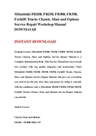 Mitsubishi FB20K FB25K FB30K FB35K
Forklift Trucks Chassis, Mast and Options
Service Repair Workshop Manual
DOWNLOAD
INSTANT DOWNLOAD
Original Factory Mitsubishi FB20K FB25K FB30K FB35K Forklift
Trucks Chassis, Mast and Options Service Repair Manual is a
Complete Informational Book. This Service Manual has easy-to-read
text sections with top quality diagrams and instructions. Trust
Mitsubishi FB20K FB25K FB30K FB35K Forklift Trucks Chassis,
Mast and Options Service Repair Manual will give you everything
you need to do the job. Save time and money by doing it yourself,
with the confidence only a Mitsubishi FB20K FB25K FB30K FB35K
Forklift Trucks Chassis, Mast and Options Service Repair Manual
can provide.
Models Covers:
Chassis, Mast and Options
FB20K – EFB8B-00011-UP
 