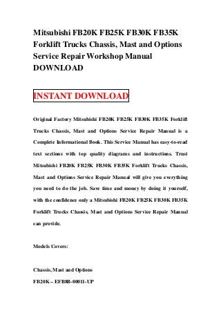 Mitsubishi FB20K FB25K FB30K FB35K
Forklift Trucks Chassis, Mast and Options
Service Repair Workshop Manual
DOWNLOAD
INSTANT DOWNLOAD
Original Factory Mitsubishi FB20K FB25K FB30K FB35K Forklift
Trucks Chassis, Mast and Options Service Repair Manual is a
Complete Informational Book. This Service Manual has easy-to-read
text sections with top quality diagrams and instructions. Trust
Mitsubishi FB20K FB25K FB30K FB35K Forklift Trucks Chassis,
Mast and Options Service Repair Manual will give you everything
you need to do the job. Save time and money by doing it yourself,
with the confidence only a Mitsubishi FB20K FB25K FB30K FB35K
Forklift Trucks Chassis, Mast and Options Service Repair Manual
can provide.
Models Covers:
Chassis, Mast and Options
FB20K – EFB8B-00011-UP
 