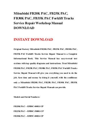 Mitsubishi FB20K PAC, FB25K PAC,
FB30K PAC, FB35K PAC Forklift Trucks
Service Repair Workshop Manual
DOWNLOAD
INSTANT DOWNLOAD
Original Factory Mitsubishi FB20K PAC, FB25K PAC, FB30K PAC,
FB35K PAC Forklift Trucks Service Repair Manual is a Complete
Informational Book. This Service Manual has easy-to-read text
sections with top quality diagrams and instructions. Trust Mitsubishi
FB20K PAC, FB25K PAC, FB30K PAC, FB35K PAC Forklift Trucks
Service Repair Manual will give you everything you need to do the
job. Save time and money by doing it yourself, with the confidence
only a Mitsubishi FB20K PAC, FB25K PAC, FB30K PAC, FB35K
PAC Forklift Trucks Service Repair Manual can provide.
Models and Serial Numbers:
FB20K PAC – EFB8C-00011-UP
FB25K PAC – EFB8C-50001-UP
FB30K PAC – EFB9C-00011-UP
 