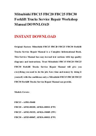 Mitsubishi FBC15 FBC20 FBC25 FBC30
Forklift Trucks Service Repair Workshop
Manual DOWNLOAD
INSTANT DOWNLOAD
Original Factory Mitsubishi FBC15 FBC20 FBC25 FBC30 Forklift
Trucks Service Repair Manual is a Complete Informational Book.
This Service Manual has easy-to-read text sections with top quality
diagrams and instructions. Trust Mitsubishi FBC15 FBC20 FBC25
FBC30 Forklift Trucks Service Repair Manual will give you
everything you need to do the job. Save time and money by doing it
yourself, with the confidence only a Mitsubishi FBC15 FBC20 FBC25
FBC30 Forklift Trucks Service Repair Manual can provide.
Models Covers:
FBC15 – AFB1-50401
FBC20 – AFB2-00203, AFB2A-00011 (FW)
FBC25 – AFB2-50353, AFB2A-50005 (FW)
FBC30 – AFB3-00067, AFB3A-00011 (FW)
 