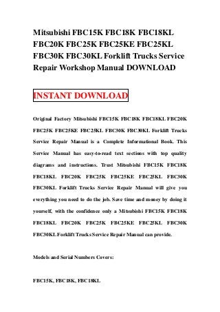 Mitsubishi FBC15K FBC18K FBC18KL
FBC20K FBC25K FBC25KE FBC25KL
FBC30K FBC30KL Forklift Trucks Service
Repair Workshop Manual DOWNLOAD


INSTANT DOWNLOAD

Original Factory Mitsubishi FBC15K FBC18K FBC18KL FBC20K

FBC25K FBC25KE FBC25KL FBC30K FBC30KL Forklift Trucks

Service Repair Manual is a Complete Informational Book. This

Service Manual has easy-to-read text sections with top quality

diagrams and instructions. Trust Mitsubishi FBC15K FBC18K

FBC18KL FBC20K        FBC25K     FBC25KE     FBC25KL FBC30K

FBC30KL Forklift Trucks Service Repair Manual will give you

everything you need to do the job. Save time and money by doing it

yourself, with the confidence only a Mitsubishi FBC15K FBC18K

FBC18KL FBC20K        FBC25K     FBC25KE     FBC25KL FBC30K

FBC30KL Forklift Trucks Service Repair Manual can provide.



Models and Serial Numbers Covers:



FBC15K, FBC18K, FBC18KL
 