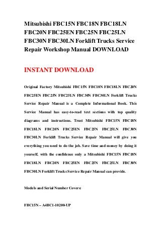 Mitsubishi FBC15N FBC18N FBC18LN
FBC20N FBC25EN FBC25N FBC25LN
FBC30N FBC30LN Forklift Trucks Service
Repair Workshop Manual DOWNLOAD
INSTANT DOWNLOAD
Original Factory Mitsubishi FBC15N FBC18N FBC18LN FBC20N
FBC25EN FBC25N FBC25LN FBC30N FBC30LN Forklift Trucks
Service Repair Manual is a Complete Informational Book. This
Service Manual has easy-to-read text sections with top quality
diagrams and instructions. Trust Mitsubishi FBC15N FBC18N
FBC18LN FBC20N FBC25EN FBC25N FBC25LN FBC30N
FBC30LN Forklift Trucks Service Repair Manual will give you
everything you need to do the job. Save time and money by doing it
yourself, with the confidence only a Mitsubishi FBC15N FBC18N
FBC18LN FBC20N FBC25EN FBC25N FBC25LN FBC30N
FBC30LN Forklift Trucks Service Repair Manual can provide.
Models and Serial Number Covers:
FBC15N – A4BC1-10200-UP
 