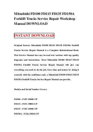 Mitsubishi FD100 FD115 FD135 FD150A
Forklift Trucks Service Repair Workshop
Manual DOWNLOAD


INSTANT DOWNLOAD

Original Factory Mitsubishi FD100 FD115 FD135 FD150A Forklift

Trucks Service Repair Manual is a Complete Informational Book.

This Service Manual has easy-to-read text sections with top quality

diagrams and instructions. Trust Mitsubishi FD100 FD115 FD135

FD150A Forklift Trucks Service Repair Manual will give you

everything you need to do the job. Save time and money by doing it

yourself, with the confidence only a Mitsubishi FD100 FD115 FD135

FD150A Forklift Trucks Service Repair Manual can provide.



Models and Serial Number Covers:



FD100 – F15C-50001-UP

FD115 – F15C-50001-UP

FD135 – F15C-50001-UP

FD150A – F24A-50011-UP
 