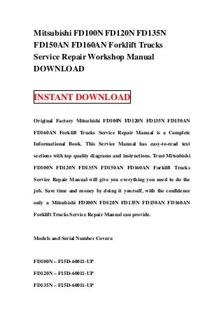 Mitsubishi FD100N FD120N FD135N
FD150AN FD160AN Forklift Trucks
Service Repair Workshop Manual
DOWNLOAD


INSTANT DOWNLOAD

Original Factory Mitsubishi FD100N FD120N FD135N FD150AN

FD160AN Forklift Trucks Service Repair Manual is a Complete

Informational Book. This Service Manual has easy-to-read text

sections with top quality diagrams and instructions. Trust Mitsubishi

FD100N FD120N FD135N FD150AN FD160AN Forklift Trucks

Service Repair Manual will give you everything you need to do the

job. Save time and money by doing it yourself, with the confidence

only a Mitsubishi FD100N FD120N FD135N FD150AN FD160AN

Forklift Trucks Service Repair Manual can provide.



Models and Serial Number Covers:



FD100N – F15D-60011-UP

FD120N – F15D-60011-UP

FD135N – F15D-60011-UP
 