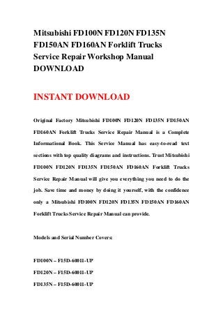 Mitsubishi FD100N FD120N FD135N
FD150AN FD160AN Forklift Trucks
Service Repair Workshop Manual
DOWNLOAD
INSTANT DOWNLOAD
Original Factory Mitsubishi FD100N FD120N FD135N FD150AN
FD160AN Forklift Trucks Service Repair Manual is a Complete
Informational Book. This Service Manual has easy-to-read text
sections with top quality diagrams and instructions. Trust Mitsubishi
FD100N FD120N FD135N FD150AN FD160AN Forklift Trucks
Service Repair Manual will give you everything you need to do the
job. Save time and money by doing it yourself, with the confidence
only a Mitsubishi FD100N FD120N FD135N FD150AN FD160AN
Forklift Trucks Service Repair Manual can provide.
Models and Serial Number Covers:
FD100N – F15D-60011-UP
FD120N – F15D-60011-UP
FD135N – F15D-60011-UP
 