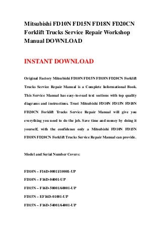 Mitsubishi FD10N FD15N FD18N FD20CN
Forklift Trucks Service Repair Workshop
Manual DOWNLOAD
INSTANT DOWNLOAD
Original Factory Mitsubishi FD10N FD15N FD18N FD20CN Forklift
Trucks Service Repair Manual is a Complete Informational Book.
This Service Manual has easy-to-read text sections with top quality
diagrams and instructions. Trust Mitsubishi FD10N FD15N FD18N
FD20CN Forklift Trucks Service Repair Manual will give you
everything you need to do the job. Save time and money by doing it
yourself, with the confidence only a Mitsubishi FD10N FD15N
FD18N FD20CN Forklift Trucks Service Repair Manual can provide.
Model and Serial Number Covers:
FD10N – F16D-00011/10001-UP
FD10N – F16D-04001-UP
FD15N – F16D-50001/60001-UP
FD15N – EF16D-01001-UP
FD15N – F16D-54001/64001-UP
 