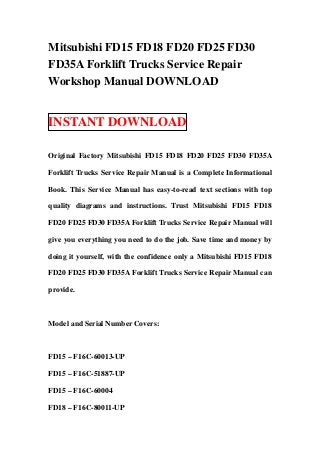Mitsubishi FD15 FD18 FD20 FD25 FD30
FD35A Forklift Trucks Service Repair
Workshop Manual DOWNLOAD
INSTANT DOWNLOAD
Original Factory Mitsubishi FD15 FD18 FD20 FD25 FD30 FD35A
Forklift Trucks Service Repair Manual is a Complete Informational
Book. This Service Manual has easy-to-read text sections with top
quality diagrams and instructions. Trust Mitsubishi FD15 FD18
FD20 FD25 FD30 FD35A Forklift Trucks Service Repair Manual will
give you everything you need to do the job. Save time and money by
doing it yourself, with the confidence only a Mitsubishi FD15 FD18
FD20 FD25 FD30 FD35A Forklift Trucks Service Repair Manual can
provide.
Model and Serial Number Covers:
FD15 – F16C-60013-UP
FD15 – F16C-51887-UP
FD15 – F16C-60004
FD18 – F16C-80011-UP
 