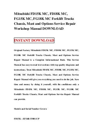 Mitsubishi FD15K MC, FD18K MC,
FG15K MC, FG18K MC Forklift Trucks
Chassis, Mast and Options Service Repair
Workshop Manual DOWNLOAD


INSTANT DOWNLOAD

Original Factory Mitsubishi FD15K MC, FD18K MC, FG15K MC,

FG18K MC Forklift Trucks Chassis, Mast and Options Service

Repair Manual is a Complete Informational Book. This Service

Manual has easy-to-read text sections with top quality diagrams and

instructions. Trust Mitsubishi FD15K MC, FD18K MC, FG15K MC,

FG18K MC Forklift Trucks Chassis, Mast and Options Service

Repair Manual will give you everything you need to do the job. Save

time and money by doing it yourself, with the confidence only a

Mitsubishi FD15K MC, FD18K MC, FG15K MC, FG18K MC

Forklift Trucks Chassis, Mast and Options Service Repair Manual

can provide.



Models and Serial Number Covers:



FD15K – EF16B-55001-UP
 