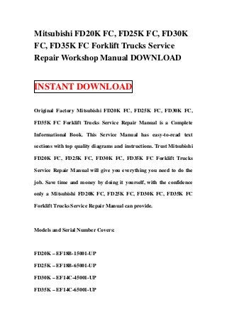 Mitsubishi FD20K FC, FD25K FC, FD30K
FC, FD35K FC Forklift Trucks Service
Repair Workshop Manual DOWNLOAD
INSTANT DOWNLOAD
Original Factory Mitsubishi FD20K FC, FD25K FC, FD30K FC,
FD35K FC Forklift Trucks Service Repair Manual is a Complete
Informational Book. This Service Manual has easy-to-read text
sections with top quality diagrams and instructions. Trust Mitsubishi
FD20K FC, FD25K FC, FD30K FC, FD35K FC Forklift Trucks
Service Repair Manual will give you everything you need to do the
job. Save time and money by doing it yourself, with the confidence
only a Mitsubishi FD20K FC, FD25K FC, FD30K FC, FD35K FC
Forklift Trucks Service Repair Manual can provide.
Models and Serial Number Covers:
FD20K – EF18B-15001-UP
FD25K – EF18B-65001-UP
FD30K – EF14C-45001-UP
FD35K – EF14C-65001-UP
 
