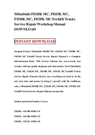 Mitsubishi FD20K MC, FD25K MC,
FD30K MC, FD35K MC Forklift Trucks
Service Repair Workshop Manual
DOWNLOAD


INSTANT DOWNLOAD

Original Factory Mitsubishi FD20K MC, FD25K MC, FD30K MC,

FD35K MC Forklift Trucks Service Repair Manual is a Complete

Informational Book. This Service Manual has easy-to-read text

sections with top quality diagrams and instructions. Trust Mitsubishi

FD20K MC, FD25K MC, FD30K MC, FD35K MC Forklift Trucks

Service Repair Manual will give you everything you need to do the

job. Save time and money by doing it yourself, with the confidence

only a Mitsubishi FD20K MC, FD25K MC, FD30K MC, FD35K MC

Forklift Trucks Service Repair Manual can provide.



Models and Serial Number Covers:



FD20K – EF18B-05001-UP

FD25K – EF18B-55001-UP

FD30K – EF14C-35001-UP
 