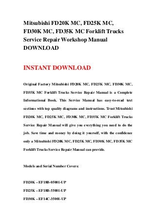 Mitsubishi FD20K MC, FD25K MC,
FD30K MC, FD35K MC Forklift Trucks
Service Repair Workshop Manual
DOWNLOAD
INSTANT DOWNLOAD
Original Factory Mitsubishi FD20K MC, FD25K MC, FD30K MC,
FD35K MC Forklift Trucks Service Repair Manual is a Complete
Informational Book. This Service Manual has easy-to-read text
sections with top quality diagrams and instructions. Trust Mitsubishi
FD20K MC, FD25K MC, FD30K MC, FD35K MC Forklift Trucks
Service Repair Manual will give you everything you need to do the
job. Save time and money by doing it yourself, with the confidence
only a Mitsubishi FD20K MC, FD25K MC, FD30K MC, FD35K MC
Forklift Trucks Service Repair Manual can provide.
Models and Serial Number Covers:
FD20K – EF18B-05001-UP
FD25K – EF18B-55001-UP
FD30K – EF14C-35001-UP
 