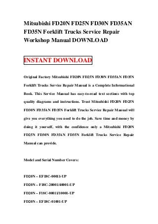 Mitsubishi FD20N FD25N FD30N FD35AN
FD35N Forklift Trucks Service Repair
Workshop Manual DOWNLOAD


INSTANT DOWNLOAD

Original Factory Mitsubishi FD20N FD25N FD30N FD35AN FD35N

Forklift Trucks Service Repair Manual is a Complete Informational

Book. This Service Manual has easy-to-read text sections with top

quality diagrams and instructions. Trust Mitsubishi FD20N FD25N

FD30N FD35AN FD35N Forklift Trucks Service Repair Manual will

give you everything you need to do the job. Save time and money by

doing it yourself, with the confidence only a Mitsubishi FD20N

FD25N FD30N FD35AN FD35N Forklift Trucks Service Repair

Manual can provide.



Model and Serial Number Covers:



FD20N – EF18C-00011-UP

FD20N – F18C-20001/40001-UP

FD20N – F18C-00011/10001-UP

FD20N – EF18C-01001-UP
 