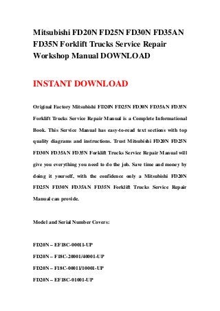 Mitsubishi FD20N FD25N FD30N FD35AN
FD35N Forklift Trucks Service Repair
Workshop Manual DOWNLOAD
INSTANT DOWNLOAD
Original Factory Mitsubishi FD20N FD25N FD30N FD35AN FD35N
Forklift Trucks Service Repair Manual is a Complete Informational
Book. This Service Manual has easy-to-read text sections with top
quality diagrams and instructions. Trust Mitsubishi FD20N FD25N
FD30N FD35AN FD35N Forklift Trucks Service Repair Manual will
give you everything you need to do the job. Save time and money by
doing it yourself, with the confidence only a Mitsubishi FD20N
FD25N FD30N FD35AN FD35N Forklift Trucks Service Repair
Manual can provide.
Model and Serial Number Covers:
FD20N – EF18C-00011-UP
FD20N – F18C-20001/40001-UP
FD20N – F18C-00011/10001-UP
FD20N – EF18C-01001-UP
 