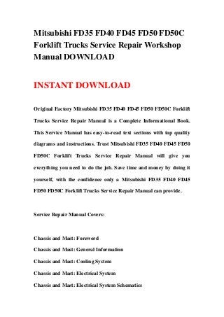 Mitsubishi FD35 FD40 FD45 FD50 FD50C
Forklift Trucks Service Repair Workshop
Manual DOWNLOAD
INSTANT DOWNLOAD
Original Factory Mitsubishi FD35 FD40 FD45 FD50 FD50C Forklift
Trucks Service Repair Manual is a Complete Informational Book.
This Service Manual has easy-to-read text sections with top quality
diagrams and instructions. Trust Mitsubishi FD35 FD40 FD45 FD50
FD50C Forklift Trucks Service Repair Manual will give you
everything you need to do the job. Save time and money by doing it
yourself, with the confidence only a Mitsubishi FD35 FD40 FD45
FD50 FD50C Forklift Trucks Service Repair Manual can provide.
Service Repair Manual Covers:
Chassis and Mast: Foreword
Chassis and Mast: General Information
Chassis and Mast: Cooling System
Chassis and Mast: Electrical System
Chassis and Mast: Electrical System Schematics
 