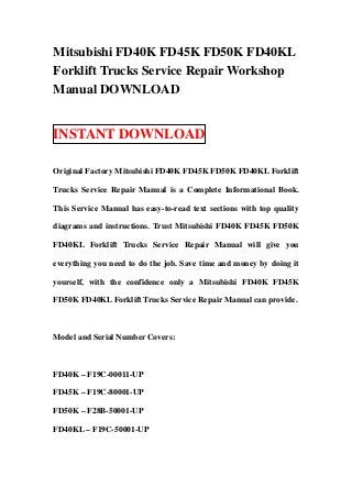 Mitsubishi FD40K FD45K FD50K FD40KL
Forklift Trucks Service Repair Workshop
Manual DOWNLOAD


INSTANT DOWNLOAD

Original Factory Mitsubishi FD40K FD45K FD50K FD40KL Forklift

Trucks Service Repair Manual is a Complete Informational Book.

This Service Manual has easy-to-read text sections with top quality

diagrams and instructions. Trust Mitsubishi FD40K FD45K FD50K

FD40KL Forklift Trucks Service Repair Manual will give you

everything you need to do the job. Save time and money by doing it

yourself, with the confidence only a Mitsubishi FD40K FD45K

FD50K FD40KL Forklift Trucks Service Repair Manual can provide.



Model and Serial Number Covers:



FD40K – F19C-00011-UP

FD45K – F19C-80001-UP

FD50K – F28B-50001-UP

FD40KL – F19C-50001-UP
 
