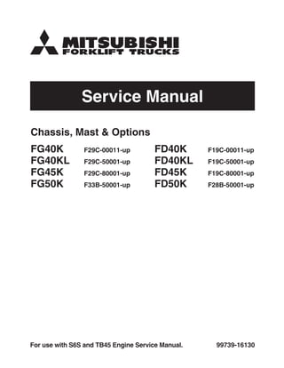 Service Manual
99739-16130
For use with S6S and TB45 Engine Service Manual.
Chassis, Mast & Options
FG40K F29C-00011-up
FG40KL F29C-50001-up
FG45K F29C-80001-up
FG50K F33B-50001-up
FD40K F19C-00011-up
FD40KL F19C-50001-up
FD45K F19C-80001-up
FD50K F28B-50001-up
 