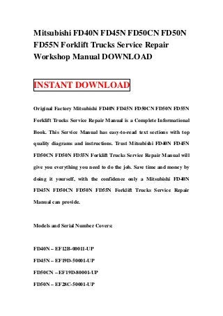 Mitsubishi FD40N FD45N FD50CN FD50N
FD55N Forklift Trucks Service Repair
Workshop Manual DOWNLOAD


INSTANT DOWNLOAD

Original Factory Mitsubishi FD40N FD45N FD50CN FD50N FD55N

Forklift Trucks Service Repair Manual is a Complete Informational

Book. This Service Manual has easy-to-read text sections with top

quality diagrams and instructions. Trust Mitsubishi FD40N FD45N

FD50CN FD50N FD55N Forklift Trucks Service Repair Manual will

give you everything you need to do the job. Save time and money by

doing it yourself, with the confidence only a Mitsubishi FD40N

FD45N FD50CN FD50N FD55N Forklift Trucks Service Repair

Manual can provide.



Models and Serial Number Covers:



FD40N – EF12B-00011-UP

FD45N – EF19D-50001-UP

FD50CN – EF19D-80001-UP

FD50N – EF28C-50001-UP
 