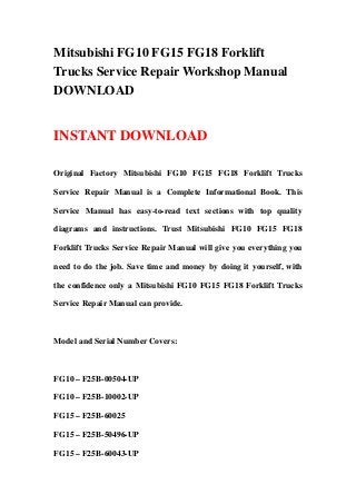 Mitsubishi FG10 FG15 FG18 Forklift
Trucks Service Repair Workshop Manual
DOWNLOAD


INSTANT DOWNLOAD

Original Factory Mitsubishi FG10 FG15 FG18 Forklift Trucks

Service Repair Manual is a Complete Informational Book. This

Service Manual has easy-to-read text sections with top quality

diagrams and instructions. Trust Mitsubishi FG10 FG15 FG18

Forklift Trucks Service Repair Manual will give you everything you

need to do the job. Save time and money by doing it yourself, with

the confidence only a Mitsubishi FG10 FG15 FG18 Forklift Trucks

Service Repair Manual can provide.



Model and Serial Number Covers:



FG10 – F25B-00504-UP

FG10 – F25B-10002-UP

FG15 – F25B-60025

FG15 – F25B-50496-UP

FG15 – F25B-60043-UP
 