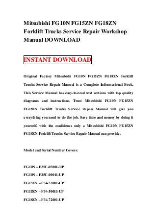 Mitsubishi FG10N FG15ZN FG18ZN
Forklift Trucks Service Repair Workshop
Manual DOWNLOAD


INSTANT DOWNLOAD

Original Factory Mitsubishi FG10N FG15ZN FG18ZN Forklift

Trucks Service Repair Manual is a Complete Informational Book.

This Service Manual has easy-to-read text sections with top quality

diagrams and instructions. Trust Mitsubishi FG10N FG15ZN

FG18ZN Forklift Trucks Service Repair Manual will give you

everything you need to do the job. Save time and money by doing it

yourself, with the confidence only a Mitsubishi FG10N FG15ZN

FG18ZN Forklift Trucks Service Repair Manual can provide.



Model and Serial Number Covers:



FG10N – F25C-05001-UP

FG10N – F25C-00011-UP

FG15ZN – F34-52001-UP

FG15ZN – F34-50011-UP

FG18ZN – F34-72001-UP
 