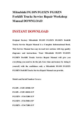 Mitsubishi FG10N FG15ZN FG18ZN
Forklift Trucks Service Repair Workshop
Manual DOWNLOAD
INSTANT DOWNLOAD
Original Factory Mitsubishi FG10N FG15ZN FG18ZN Forklift
Trucks Service Repair Manual is a Complete Informational Book.
This Service Manual has easy-to-read text sections with top quality
diagrams and instructions. Trust Mitsubishi FG10N FG15ZN
FG18ZN Forklift Trucks Service Repair Manual will give you
everything you need to do the job. Save time and money by doing it
yourself, with the confidence only a Mitsubishi FG10N FG15ZN
FG18ZN Forklift Trucks Service Repair Manual can provide.
Model and Serial Number Covers:
FG10N – F25C-05001-UP
FG10N – F25C-00011-UP
FG15ZN – F34-52001-UP
FG15ZN – F34-50011-UP
FG18ZN – F34-72001-UP
 