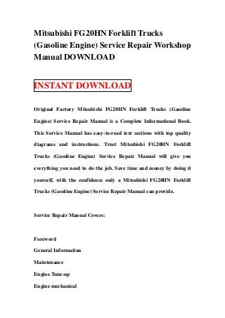 Mitsubishi FG20HN Forklift Trucks
(Gasoline Engine) Service Repair Workshop
Manual DOWNLOAD


INSTANT DOWNLOAD

Original Factory Mitsubishi FG20HN Forklift Trucks (Gasoline

Engine) Service Repair Manual is a Complete Informational Book.

This Service Manual has easy-to-read text sections with top quality

diagrams and instructions. Trust Mitsubishi FG20HN Forklift

Trucks (Gasoline Engine) Service Repair Manual will give you

everything you need to do the job. Save time and money by doing it

yourself, with the confidence only a Mitsubishi FG20HN Forklift

Trucks (Gasoline Engine) Service Repair Manual can provide.



Service Repair Manual Covers:



Foreword

General Information

Maintenance

Engine Tune-up

Engine mechanical
 