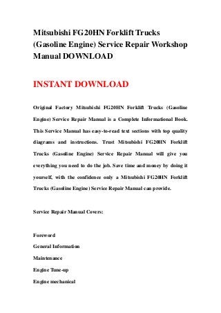 Mitsubishi FG20HN Forklift Trucks
(Gasoline Engine) Service Repair Workshop
Manual DOWNLOAD
INSTANT DOWNLOAD
Original Factory Mitsubishi FG20HN Forklift Trucks (Gasoline
Engine) Service Repair Manual is a Complete Informational Book.
This Service Manual has easy-to-read text sections with top quality
diagrams and instructions. Trust Mitsubishi FG20HN Forklift
Trucks (Gasoline Engine) Service Repair Manual will give you
everything you need to do the job. Save time and money by doing it
yourself, with the confidence only a Mitsubishi FG20HN Forklift
Trucks (Gasoline Engine) Service Repair Manual can provide.
Service Repair Manual Covers:
Foreword
General Information
Maintenance
Engine Tune-up
Engine mechanical
 