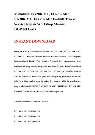 Mitsubishi FG20K MC, FG25K MC,
FG30K MC, FG35K MC Forklift Trucks
Service Repair Workshop Manual
DOWNLOAD
INSTANT DOWNLOAD
Original Factory Mitsubishi FG20K MC, FG25K MC, FG30K MC,
FG35K MC Forklift Trucks Service Repair Manual is a Complete
Informational Book. This Service Manual has easy-to-read text
sections with top quality diagrams and instructions. Trust Mitsubishi
FG20K MC, FG25K MC, FG30K MC, FG35K MC Forklift Trucks
Service Repair Manual will give you everything you need to do the
job. Save time and money by doing it yourself, with the confidence
only a Mitsubishi FG20K MC, FG25K MC, FG30K MC, FG35K MC
Forklift Trucks Service Repair Manual can provide.
Models and Serial Number Covers:
FG20K – EF17B-05001-UP
FG25K – EF17B-55001-UP
FG30K – EF13D-35001-UP
 