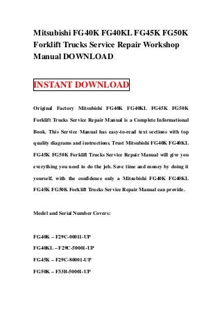 Mitsubishi FG40K FG40KL FG45K FG50K
Forklift Trucks Service Repair Workshop
Manual DOWNLOAD


INSTANT DOWNLOAD

Original Factory Mitsubishi FG40K FG40KL FG45K FG50K

Forklift Trucks Service Repair Manual is a Complete Informational

Book. This Service Manual has easy-to-read text sections with top

quality diagrams and instructions. Trust Mitsubishi FG40K FG40KL

FG45K FG50K Forklift Trucks Service Repair Manual will give you

everything you need to do the job. Save time and money by doing it

yourself, with the confidence only a Mitsubishi FG40K FG40KL

FG45K FG50K Forklift Trucks Service Repair Manual can provide.



Model and Serial Number Covers:



FG40K – F29C-00011-UP

FG40KL – F29C-50001-UP

FG45K – F29C-80001-UP

FG50K – F33B-50001-UP
 