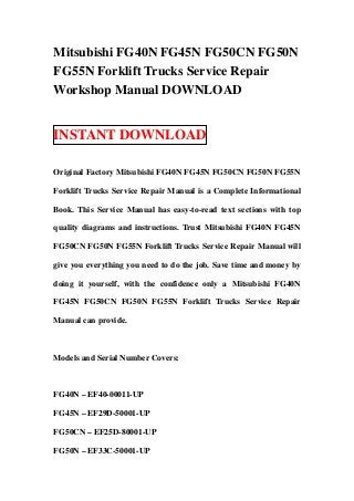 Mitsubishi FG40N FG45N FG50CN FG50N
FG55N Forklift Trucks Service Repair
Workshop Manual DOWNLOAD


INSTANT DOWNLOAD

Original Factory Mitsubishi FG40N FG45N FG50CN FG50N FG55N

Forklift Trucks Service Repair Manual is a Complete Informational

Book. This Service Manual has easy-to-read text sections with top

quality diagrams and instructions. Trust Mitsubishi FG40N FG45N

FG50CN FG50N FG55N Forklift Trucks Service Repair Manual will

give you everything you need to do the job. Save time and money by

doing it yourself, with the confidence only a Mitsubishi FG40N

FG45N FG50CN FG50N FG55N Forklift Trucks Service Repair

Manual can provide.



Models and Serial Number Covers:



FG40N – EF40-00011-UP

FG45N – EF29D-50001-UP

FG50CN – EF25D-80001-UP

FG50N – EF33C-50001-UP
 