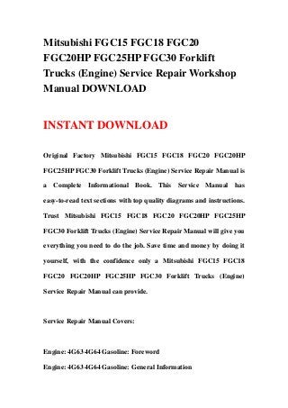 Mitsubishi FGC15 FGC18 FGC20
FGC20HP FGC25HP FGC30 Forklift
Trucks (Engine) Service Repair Workshop
Manual DOWNLOAD
INSTANT DOWNLOAD
Original Factory Mitsubishi FGC15 FGC18 FGC20 FGC20HP
FGC25HP FGC30 Forklift Trucks (Engine) Service Repair Manual is
a Complete Informational Book. This Service Manual has
easy-to-read text sections with top quality diagrams and instructions.
Trust Mitsubishi FGC15 FGC18 FGC20 FGC20HP FGC25HP
FGC30 Forklift Trucks (Engine) Service Repair Manual will give you
everything you need to do the job. Save time and money by doing it
yourself, with the confidence only a Mitsubishi FGC15 FGC18
FGC20 FGC20HP FGC25HP FGC30 Forklift Trucks (Engine)
Service Repair Manual can provide.
Service Repair Manual Covers:
Engine: 4G63 4G64 Gasoline: Foreword
Engine: 4G63 4G64 Gasoline: General Information
 