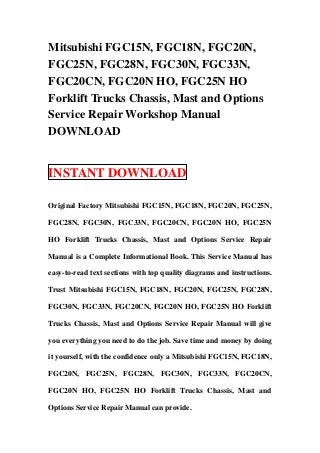Mitsubishi FGC15N, FGC18N, FGC20N,
FGC25N, FGC28N, FGC30N, FGC33N,
FGC20CN, FGC20N HO, FGC25N HO
Forklift Trucks Chassis, Mast and Options
Service Repair Workshop Manual
DOWNLOAD


INSTANT DOWNLOAD

Original Factory Mitsubishi FGC15N, FGC18N, FGC20N, FGC25N,

FGC28N, FGC30N, FGC33N, FGC20CN, FGC20N HO, FGC25N

HO Forklift Trucks Chassis, Mast and Options Service Repair

Manual is a Complete Informational Book. This Service Manual has

easy-to-read text sections with top quality diagrams and instructions.

Trust Mitsubishi FGC15N, FGC18N, FGC20N, FGC25N, FGC28N,

FGC30N, FGC33N, FGC20CN, FGC20N HO, FGC25N HO Forklift

Trucks Chassis, Mast and Options Service Repair Manual will give

you everything you need to do the job. Save time and money by doing

it yourself, with the confidence only a Mitsubishi FGC15N, FGC18N,

FGC20N, FGC25N, FGC28N, FGC30N, FGC33N, FGC20CN,

FGC20N HO, FGC25N HO Forklift Trucks Chassis, Mast and

Options Service Repair Manual can provide.
 