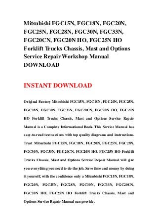 Mitsubishi FGC15N, FGC18N, FGC20N,
FGC25N, FGC28N, FGC30N, FGC33N,
FGC20CN, FGC20N HO, FGC25N HO
Forklift Trucks Chassis, Mast and Options
Service Repair Workshop Manual
DOWNLOAD
INSTANT DOWNLOAD
Original Factory Mitsubishi FGC15N, FGC18N, FGC20N, FGC25N,
FGC28N, FGC30N, FGC33N, FGC20CN, FGC20N HO, FGC25N
HO Forklift Trucks Chassis, Mast and Options Service Repair
Manual is a Complete Informational Book. This Service Manual has
easy-to-read text sections with top quality diagrams and instructions.
Trust Mitsubishi FGC15N, FGC18N, FGC20N, FGC25N, FGC28N,
FGC30N, FGC33N, FGC20CN, FGC20N HO, FGC25N HO Forklift
Trucks Chassis, Mast and Options Service Repair Manual will give
you everything you need to do the job. Save time and money by doing
it yourself, with the confidence only a Mitsubishi FGC15N, FGC18N,
FGC20N, FGC25N, FGC28N, FGC30N, FGC33N, FGC20CN,
FGC20N HO, FGC25N HO Forklift Trucks Chassis, Mast and
Options Service Repair Manual can provide.
 