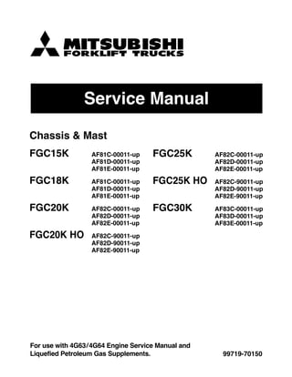 Service Manual
99719-70150
For use with 4G63/4G64 Engine Service Manual and
Liquefied Petroleum Gas Supplements.
Chassis & Mast
FGC15K AF81C-00011-up
AF81D-00011-up
AF81E-00011-up
FGC18K AF81C-00011-up
AF81D-00011-up
AF81E-00011-up
FGC20K AF82C-00011-up
AF82D-00011-up
AF82E-00011-up
FGC20K HO AF82C-90011-up
AF82D-90011-up
AF82E-90011-up
FGC25K AF82C-00011-up
AF82D-00011-up
AF82E-00011-up
FGC25K HO AF82C-90011-up
AF82D-90011-up
AF82E-90011-up
FGC30K AF83C-00011-up
AF83D-00011-up
AF83E-00011-up
 